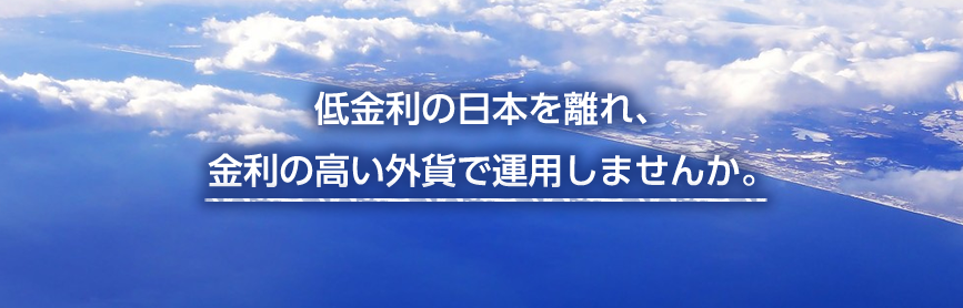 低金利の日本を離れ、金利の高い外貨で運用しませんか。